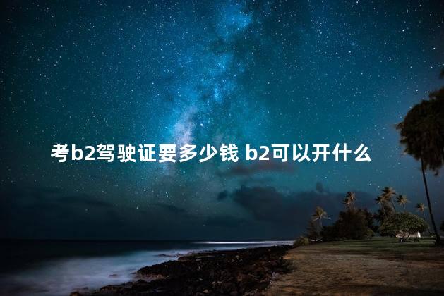 考b2驾驶证要多少钱 b2可以开什么车